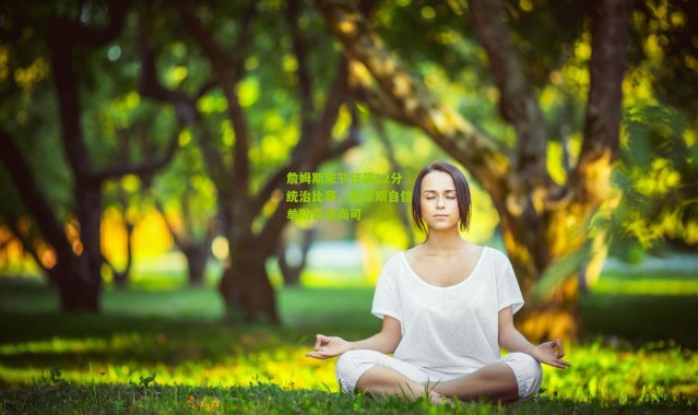 詹姆斯末节狂飙22分统治比赛，西蒙斯自信单防表现尚可