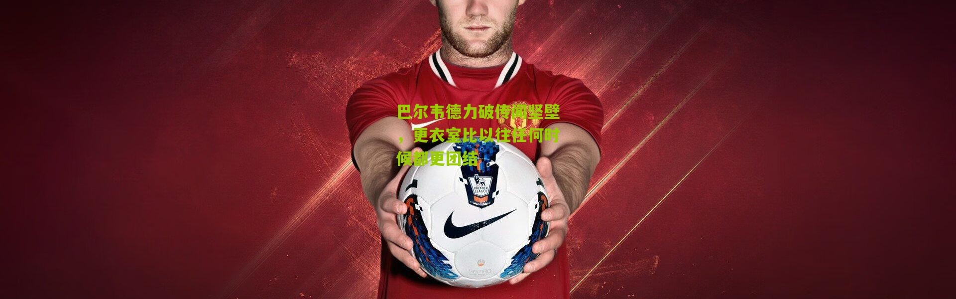 巴尔韦德力破传闻坚壁，更衣室比以往任何时候都更团结