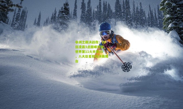 非洲之巅决战夜！19日凌晨3点巅峰对决，世界第11火并第19，八大巨星照亮决赛舞台