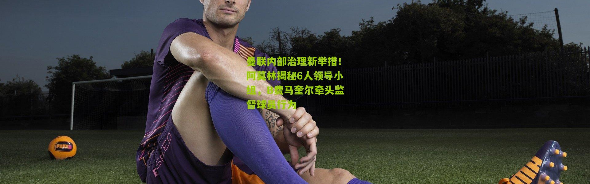 曼联内部治理新举措！阿莫林揭秘6人领导小组，B费马奎尔牵头监督球员行为