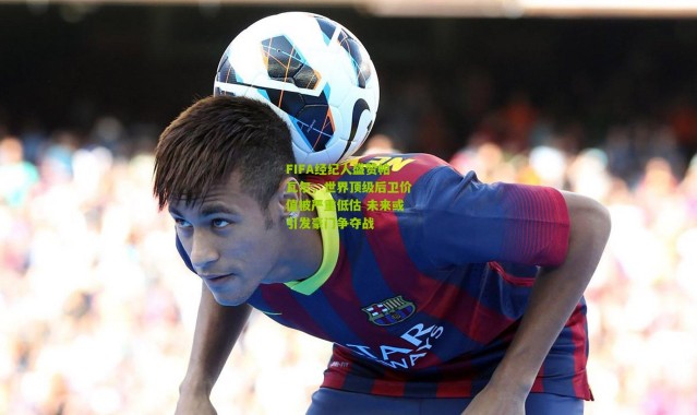 FIFA经纪人盛赞帕瓦尔，世界顶级后卫价值被严重低估 未来或引发豪门争夺战