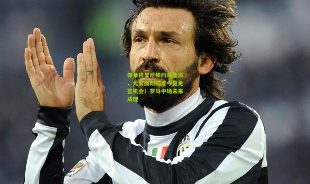 佩莱格里尼续约陷僵局，尤文图斯瞄准今夏免签机会！罗马中场未来成谜