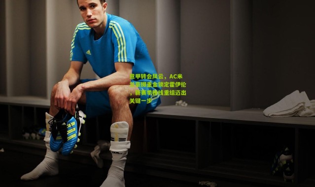 意甲转会风云，AC米兰豪掷重金锁定霍伊伦，新赛季锋线重组迈出关键一步