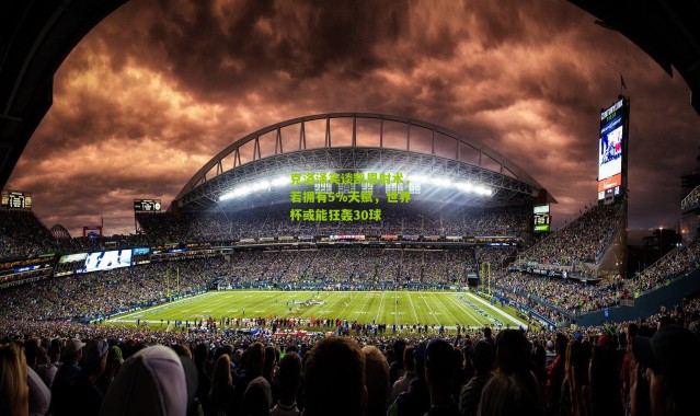 克洛泽笑谈凯恩射术，若拥有5%天赋，世界杯或能狂轰30球