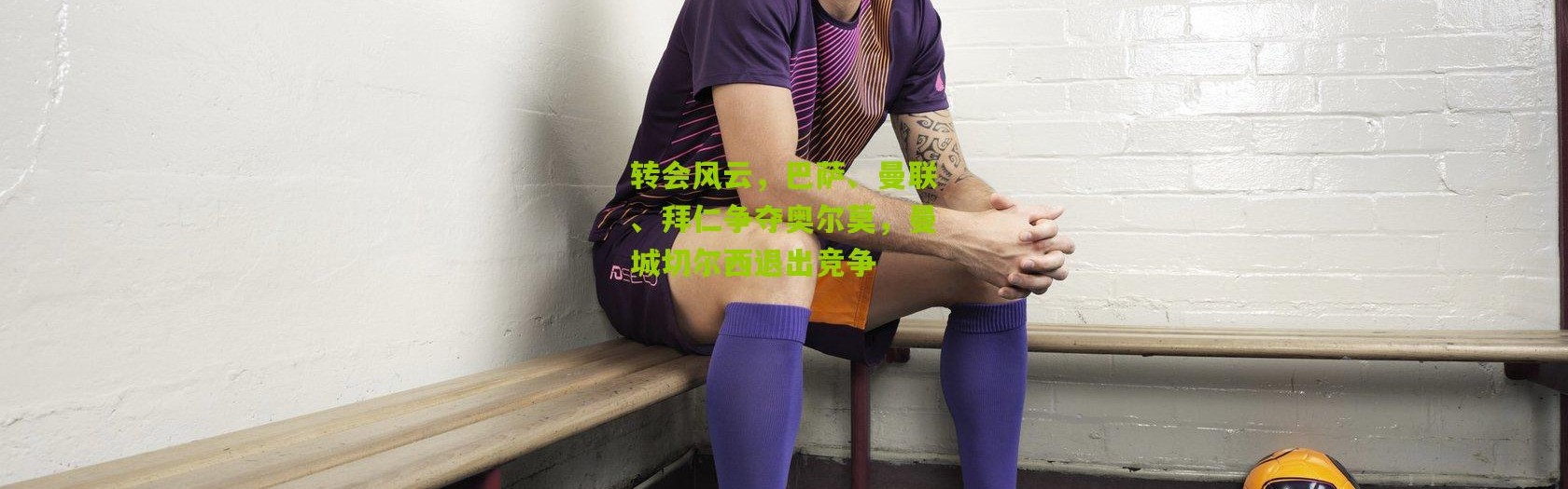 转会风云，巴萨、曼联、拜仁争夺奥尔莫，曼城切尔西退出竞争