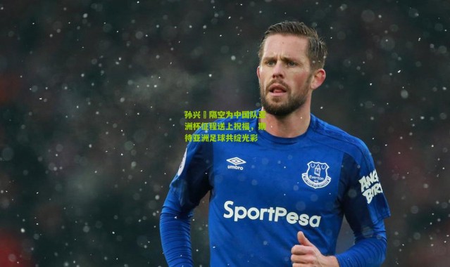 孙兴慜隔空为中国队亚洲杯征程送上祝福，期待亚洲足球共绽光彩